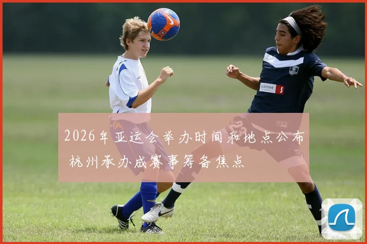 2026年亚运会举办时间和地点公布 杭州承办成赛事筹备焦点