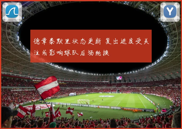 德章泰默里状态更新 复出进度受关注或影响球队后场轮换