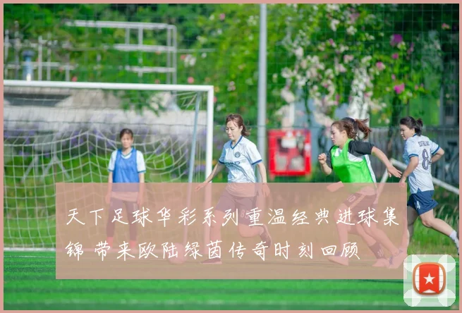 天下足球华彩系列重温经典进球集锦 带来欧陆绿茵传奇时刻回顾