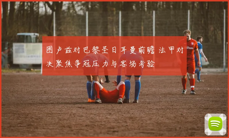图卢兹对巴黎圣日耳曼前瞻 法甲对决聚焦争冠压力与客场考验