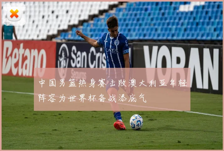 中国男篮热身赛击败澳大利亚年轻阵容为世界杯备战添底气