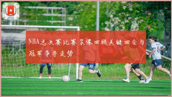 NBA总决赛比赛录像回顾关键回合与冠军争夺走势