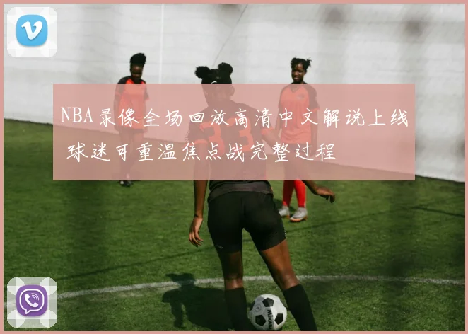 NBA录像全场回放高清中文解说上线 球迷可重温焦点战完整过程