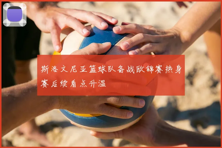 斯洛文尼亚篮球队备战欧锦赛热身赛后续看点升温