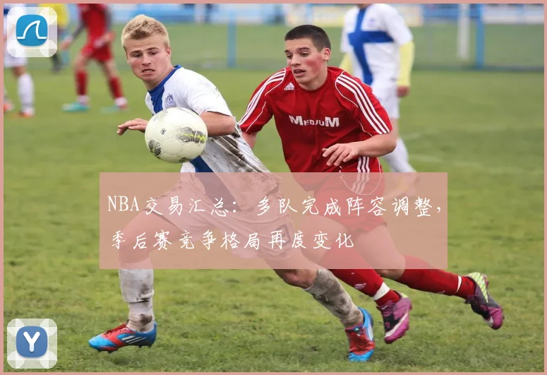 NBA交易汇总：多队完成阵容调整，季后赛竞争格局再度变化