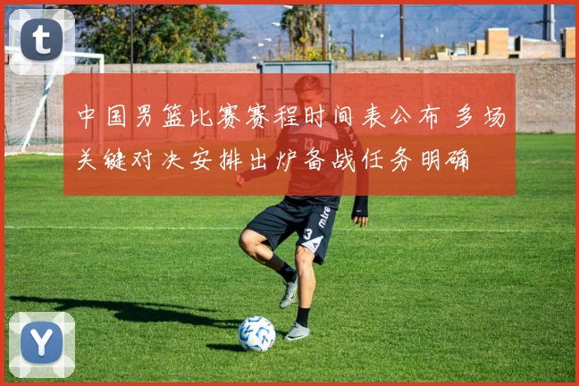 中国男篮比赛赛程时间表公布 多场关键对决安排出炉备战任务明确