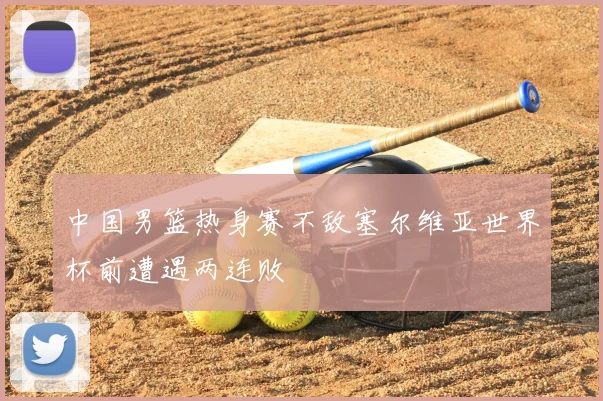 中国男篮热身赛不敌塞尔维亚世界杯前遭遇两连败