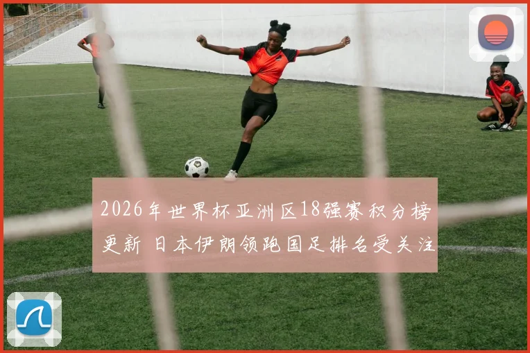 2026年世界杯亚洲区18强赛积分榜更新 日本伊朗领跑国足排名受关注