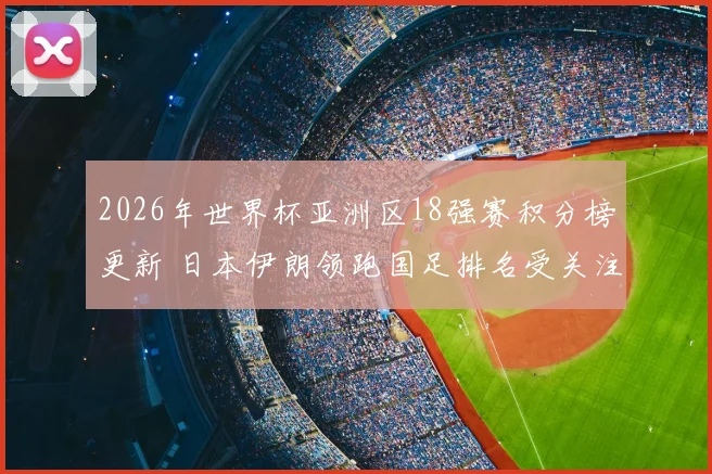 2026年世界杯亚洲区18强赛积分榜更新 日本伊朗领跑国足排名受关注