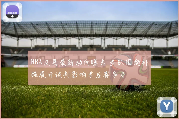 NBA交易最新动向曝光 多队围绕补强展开谈判影响季后赛争夺