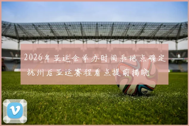 2026年亚运会举办时间和地点确定 杭州后亚运赛程看点提前揭晓