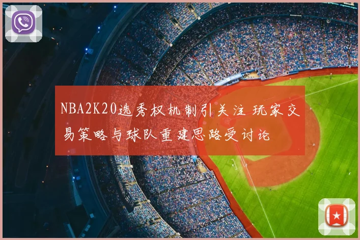 NBA2K20选秀权机制引关注 玩家交易策略与球队重建思路受讨论