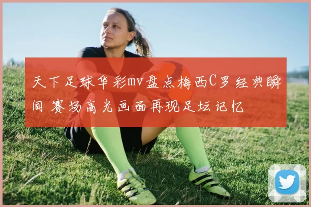 天下足球华彩mv盘点梅西C罗经典瞬间 赛场高光画面再现足坛记忆