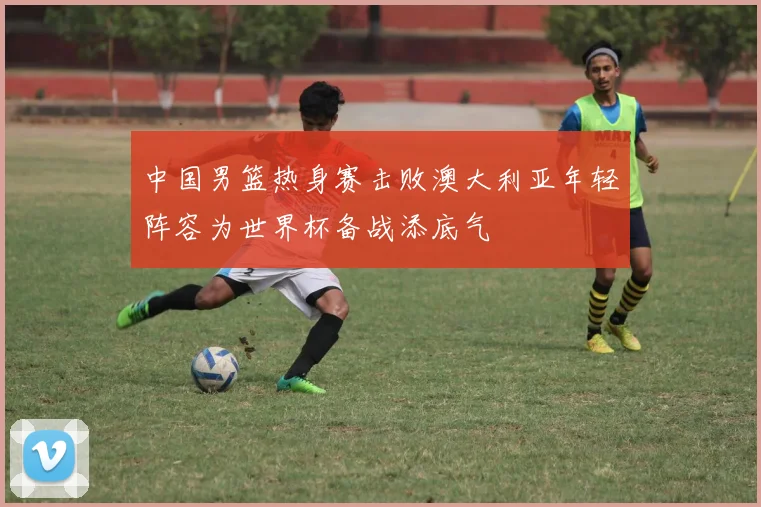 中国男篮热身赛击败澳大利亚年轻阵容为世界杯备战添底气