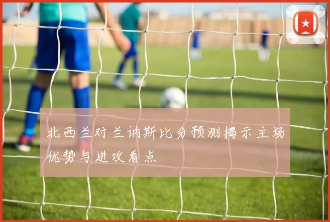 北西兰对兰讷斯比分预测揭示主场优势与进攻看点