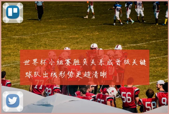 世界杯小组赛胜负关系成晋级关键 球队出线形势更趋清晰