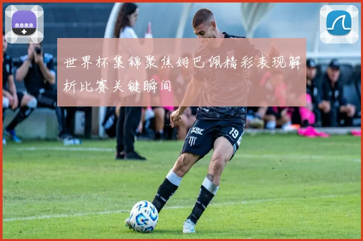 世界杯集锦聚焦姆巴佩精彩表现解析比赛关键瞬间