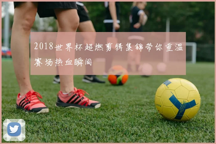 2018世界杯超燃剪辑集锦带你重温赛场热血瞬间