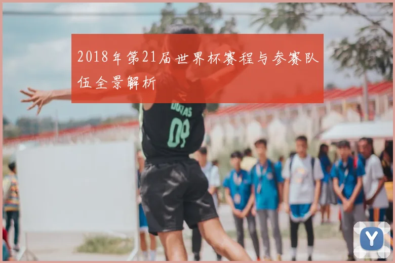 2018年第21届世界杯赛程与参赛队伍全景解析