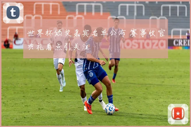 世界杯颁奖嘉宾名单公布 赛事收官典礼看点引关注