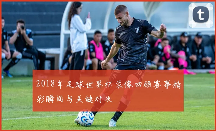 2018年足球世界杯录像回顾赛事精彩瞬间与关键对决