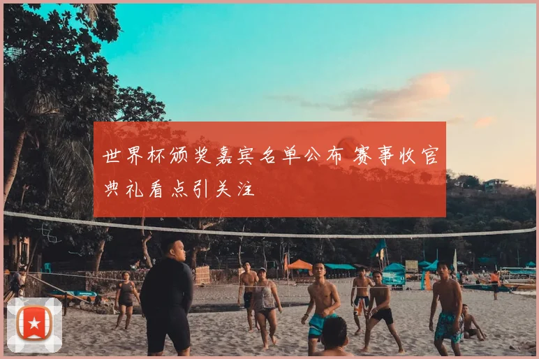世界杯颁奖嘉宾名单公布 赛事收官典礼看点引关注
