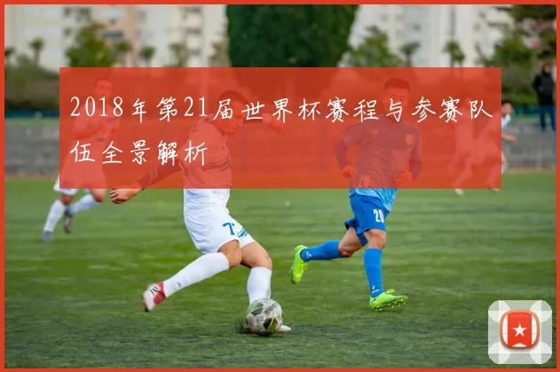 2018年第21届世界杯赛程与参赛队伍全景解析