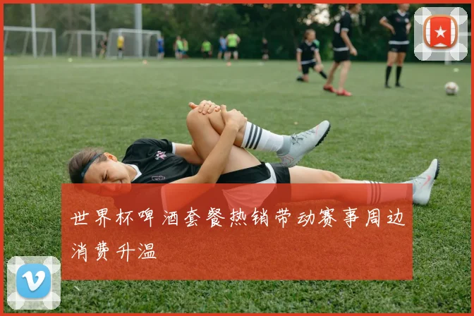 世界杯啤酒套餐热销带动赛事周边消费升温