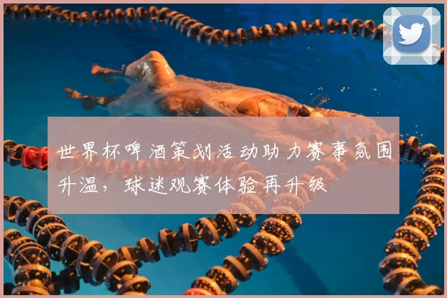 世界杯啤酒策划活动助力赛事氛围升温,球迷观赛体验再升级